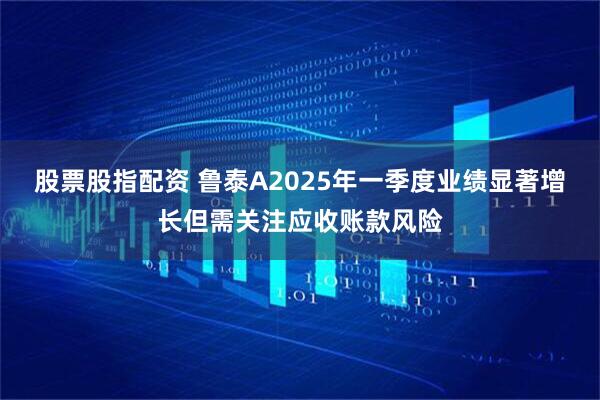 股票股指配资 鲁泰A2025年一季度业绩显著增长但需关注应收账款风险