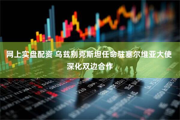 网上实盘配资 乌兹别克斯坦任命驻塞尔维亚大使 深化双边合作