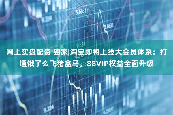 网上实盘配资 独家|淘宝即将上线大会员体系：打通饿了么飞猪盒马，88VIP权益全面升级