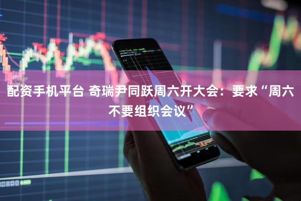 配资手机平台 奇瑞尹同跃周六开大会：要求“周六不要组织会议”