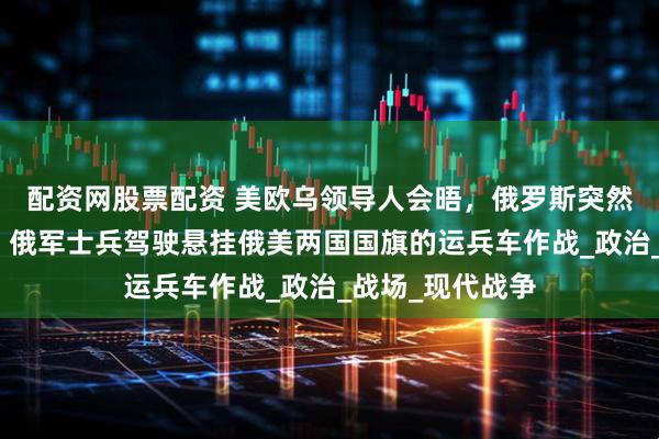 配资网股票配资 美欧乌领导人会晤，俄罗斯突然发布重磅视频：俄军士兵驾驶悬挂俄美两国国旗的运兵车作战_政治_战场_现代战争