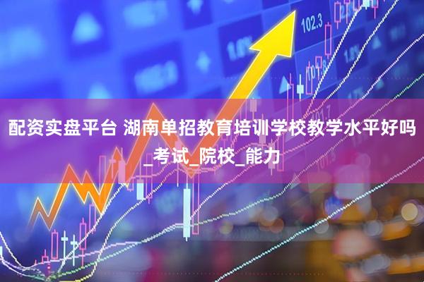 配资实盘平台 湖南单招教育培训学校教学水平好吗_考试_院校_能力