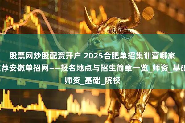 股票网炒股配资开户 2025合肥单招集训营哪家好？推荐安徽单招网——报名地点与招生简章一览_师资_基础_院校