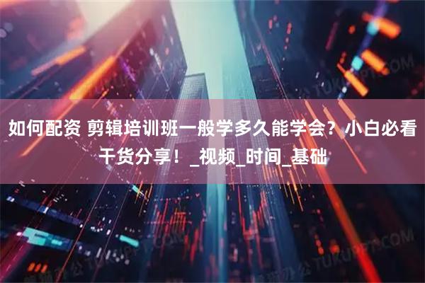 如何配资 剪辑培训班一般学多久能学会？小白必看干货分享！_视频_时间_基础