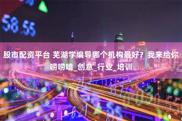 股市配资平台 芜湖学编导哪个机构最好？我来给你唠唠嗑_创意_行业_培训
