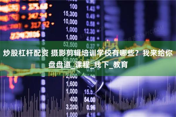 炒股杠杆配资 摄影剪辑培训学校有哪些？我来给你盘盘道_课程_线下_教育