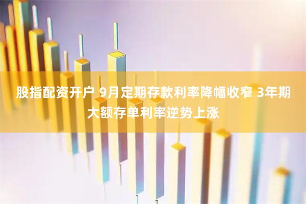 股指配资开户 9月定期存款利率降幅收窄 3年期大额存单利率逆势上涨