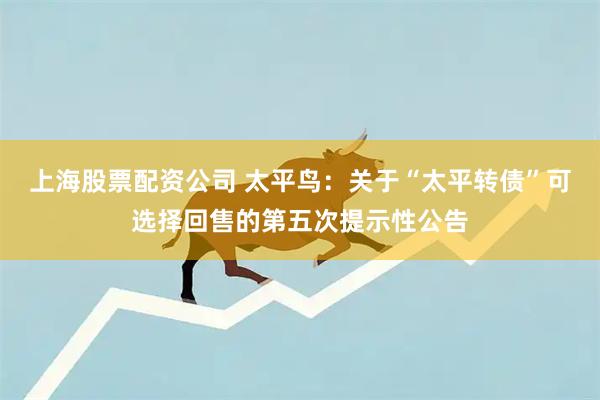 上海股票配资公司 太平鸟：关于“太平转债”可选择回售的第五次提示性公告