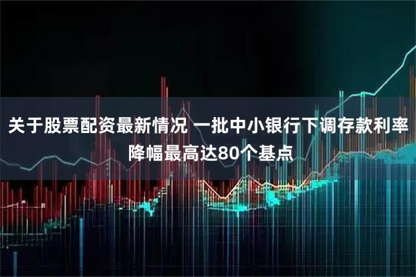 关于股票配资最新情况 一批中小银行下调存款利率 降幅最高达80个基点