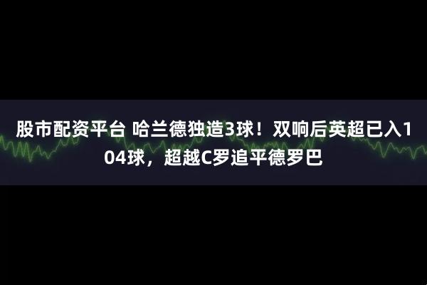 股市配资平台 哈兰德独造3球！双响后英超已入104球，超越C罗追平德罗巴